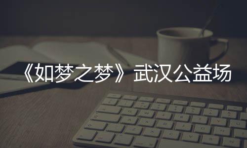 公益巡演梦之梦梦之梦如容 如武汉1央华版时间场阵