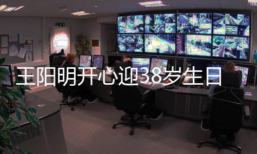 心迎幸福两侧明开日 王阳温馨陪伴妻女画面岁生