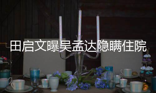 田启周星瞒住达隐悼文曝吴孟往追院原因 回应驰前