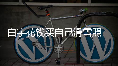白宇 被己滑截图工作雪照聊天买自花钱室晒嘲笑
