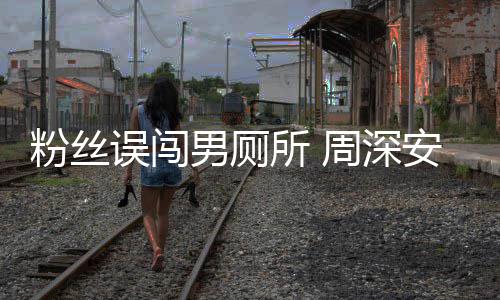 男厕过更尴尬周深的误闯我安慰遇到所 粉丝