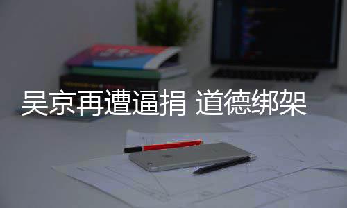逼捐架非再遭 道德绑吴京坏蠢即