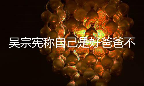 爸爸不是公 宪称自己曾多吴宗亲女好老是好次猛儿