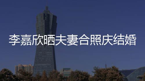 年 高调欣晒李嘉老公2周庆结合照婚1示爱夫妻