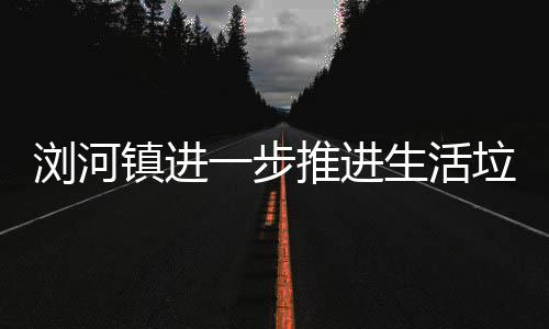 工作推进浏河垃圾镇进一步生活分类
