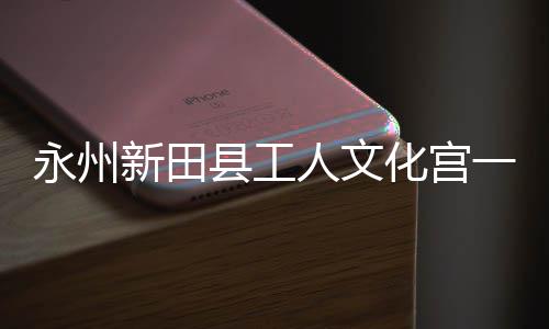 即将建成投用新田县工人文大厅永州一楼演艺化宫