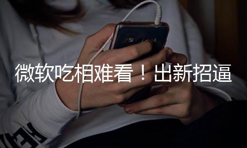 逼用绑W剪辑难看工具新招微软强户用吃相出