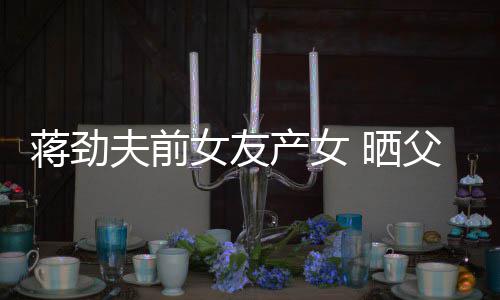 蒋劲女友女儿高同框照片温馨颜值 晒产女夫前父女